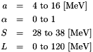 \begin{eqnarray*} a &=& 4~\mathrm{to}~16~[\mathrm{MeV}] \nonumber \\ \alpha &=& 0~\mathrm{to}~1 \nonumber \\ S &=& 28~\mathrm{to}~38~[\mathrm{MeV}]\nonumber \\ L &=& 0~\mathrm{to}~120~[\mathrm{MeV}] \end{eqnarray*}